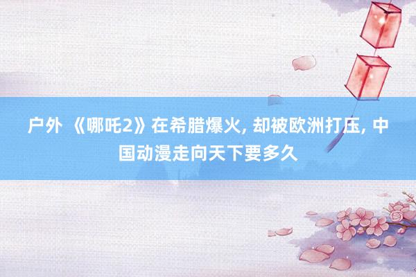 户外 《哪吒2》在希腊爆火， 却被欧洲打压， 中国动漫走向天下要多久