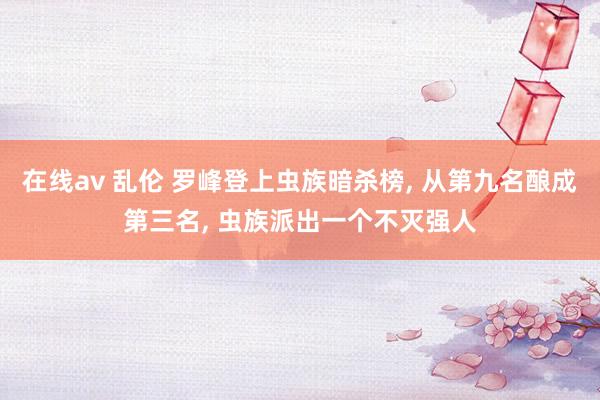 在线av 乱伦 罗峰登上虫族暗杀榜， 从第九名酿成第三名， 虫族派出一个不灭强人