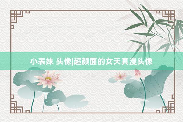 小表妹 头像|超颜面的女天真漫头像