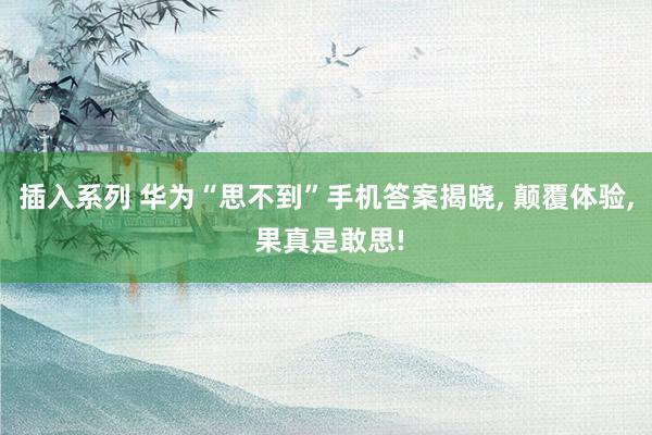 插入系列 华为“思不到”手机答案揭晓， 颠覆体验， 果真是敢思!