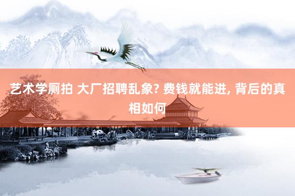 艺术学厕拍 大厂招聘乱象? 费钱就能进， 背后的真相如何