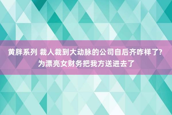 黄胖系列 裁人裁到大动脉的公司自后齐咋样了? 为漂亮女财务把我方送进去了