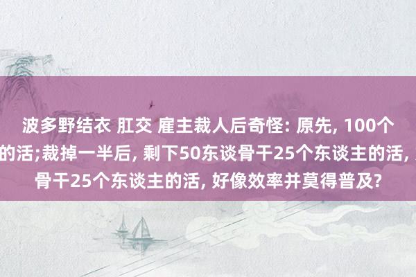 波多野结衣 肛交 雇主裁人后奇怪: 原先， 100个东谈骨干50个东谈主的活;裁掉一半后， 剩下50东谈骨干25个东谈主的活， 好像效率并莫得普及?