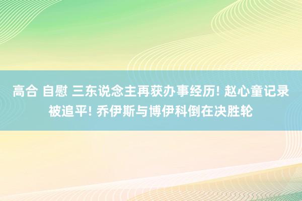高合 自慰 三东说念主再获办事经历! 赵心童记录被追平! 乔伊斯与博伊科倒在决胜轮