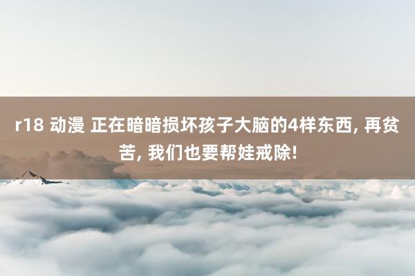 r18 动漫 正在暗暗损坏孩子大脑的4样东西， 再贫苦， 我们也要帮娃戒除!
