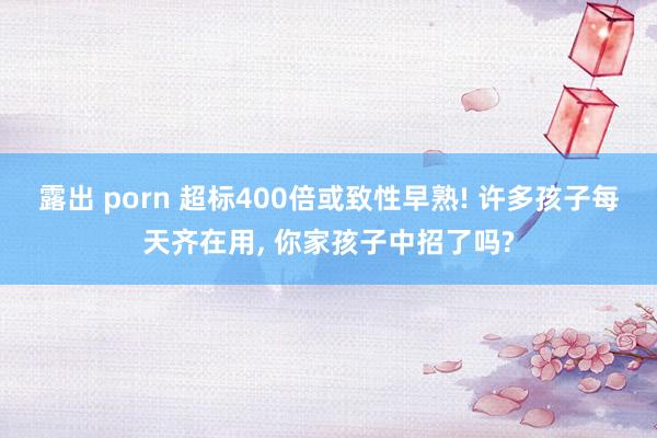 露出 porn 超标400倍或致性早熟! 许多孩子每天齐在用， 你家孩子中招了吗?