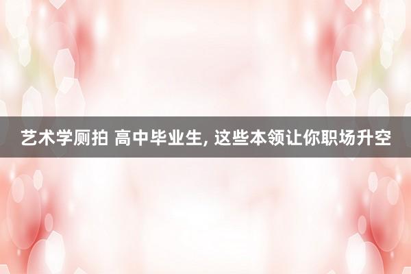 艺术学厕拍 高中毕业生， 这些本领让你职场升空