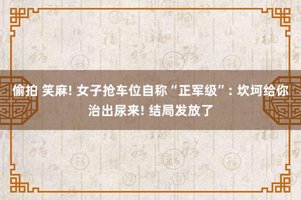 偷拍 笑麻! 女子抢车位自称“正军级”: 坎坷给你治出尿来! 结局发放了