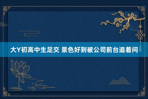 大Y初高中生足交 景色好到被公司前台追着问