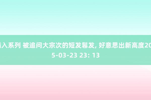 插入系列 被追问大宗次的短发鬈发， 好意思出新高度2025-03-23 23: 13