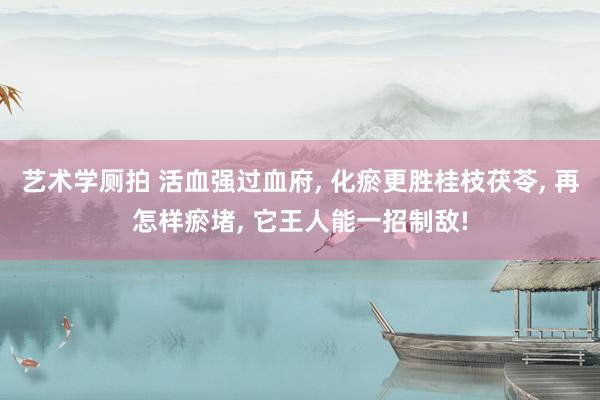 艺术学厕拍 活血强过血府， 化瘀更胜桂枝茯苓， 再怎样瘀堵， 它王人能一招制敌!