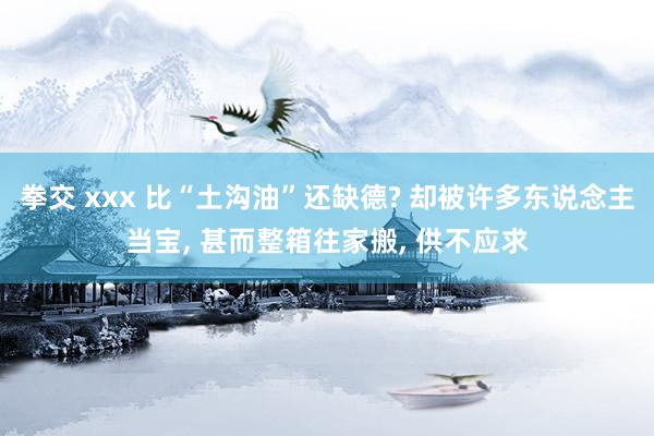 拳交 xxx 比“土沟油”还缺德? 却被许多东说念主当宝， 甚而整箱往家搬， 供不应求