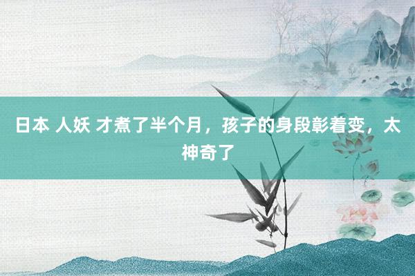 日本 人妖 才煮了半个月,孩子的身段彰着变,太神奇了