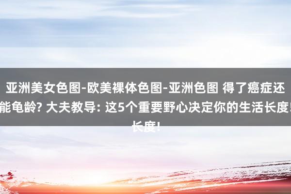 亚洲美女色图-欧美裸体色图-亚洲色图 得了癌症还能龟龄? 大夫教导: 这5个重要野心决定你的生活长度!