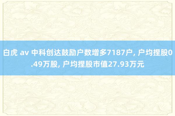 白虎 av 中科创达鼓励户数增多7187户， 户均捏股0.49万股， 户均捏股市值27.93万元