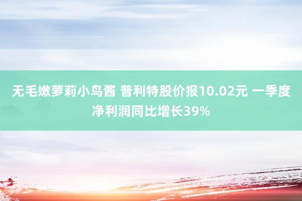 无毛嫩萝莉小鸟酱 普利特股价报10.02元 一季度净利润同比增长39%