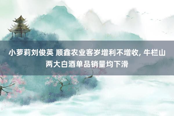 小萝莉刘俊英 顺鑫农业客岁增利不增收， 牛栏山两大白酒单品销量均下滑