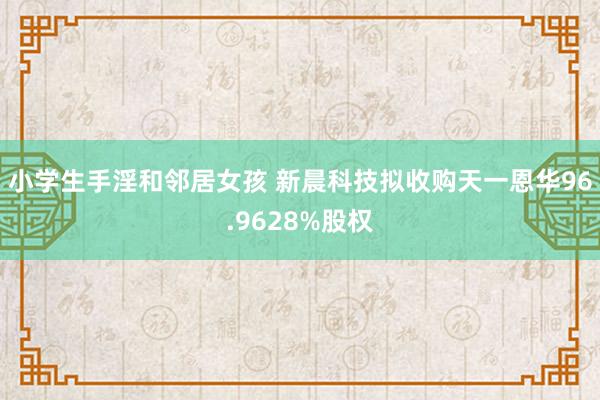 小学生手淫和邻居女孩 新晨科技拟收购天一恩华96.9628%股权