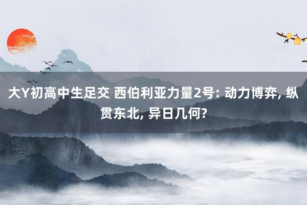 大Y初高中生足交 西伯利亚力量2号: 动力博弈， 纵贯东北， 异日几何?