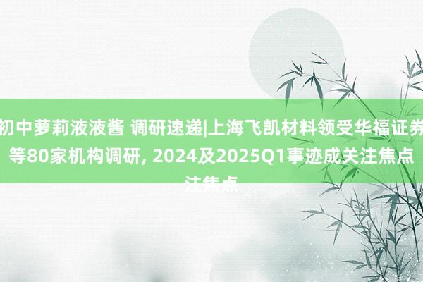 初中萝莉液液酱 调研速递|上海飞凯材料领受华福证券等80家机构调研， 2024及2025Q1事迹成关注焦点