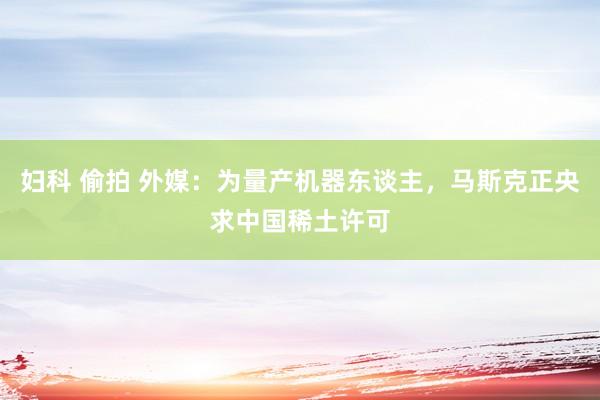 妇科 偷拍 外媒：为量产机器东谈主，马斯克正央求中国稀土许可
