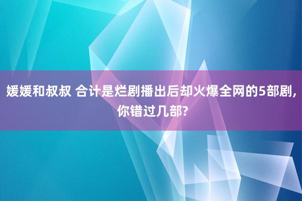媛媛和叔叔 合计是烂剧播出后却火爆全网的5部剧， 你错过几部?