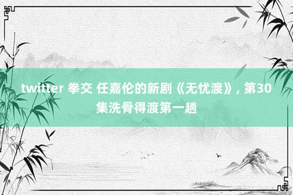 twitter 拳交 任嘉伦的新剧《无忧渡》， 第30集洗骨得渡第一趟