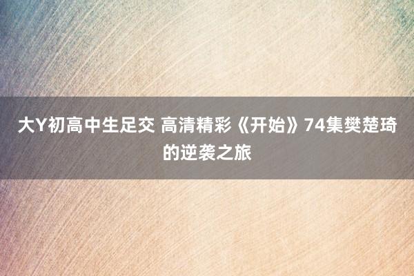 大Y初高中生足交 高清精彩《开始》74集樊楚琦的逆袭之旅