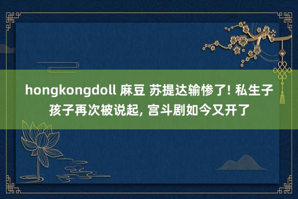 hongkongdoll 麻豆 苏提达输惨了! 私生子孩子再次被说起， 宫斗剧如今又开了