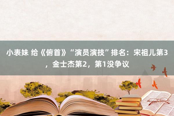 小表妹 给《俯首》“演员演技”排名：宋祖儿第3，金士杰第2，第1没争议