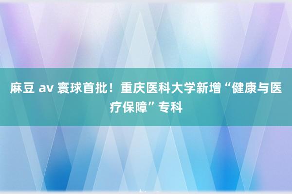 麻豆 av 寰球首批！重庆医科大学新增“健康与医疗保障”专科
