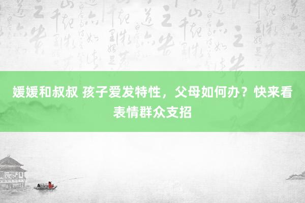 媛媛和叔叔 孩子爱发特性，父母如何办？快来看表情群众支招