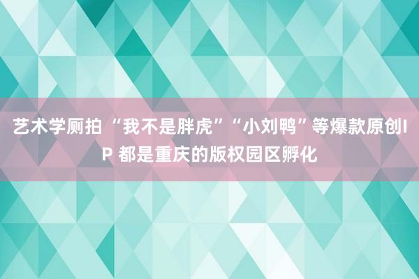 艺术学厕拍 “我不是胖虎”“小刘鸭”等爆款原创IP 都是重庆的版权园区孵化