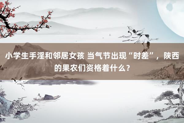 小学生手淫和邻居女孩 当气节出现“时差”，陕西的果农们资格着什么？