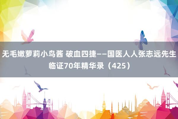 无毛嫩萝莉小鸟酱 破血四捷——国医人人张志远先生临证70年精华录（425）
