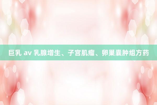 巨乳 av 乳腺增生、子宫肌瘤、卵巢囊肿组方药