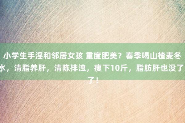 小学生手淫和邻居女孩 重度肥美？春季喝山楂麦冬水，清脂养肝，清陈排浊，瘦下10斤，脂肪肝也没了！