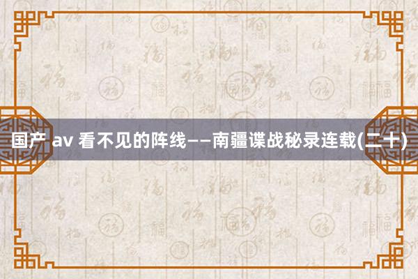 国产 av 看不见的阵线——南疆谍战秘录连载(二十)
