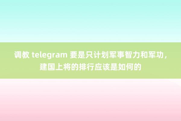 调教 telegram 要是只计划军事智力和军功，建国上将的排行应该是如何的