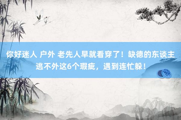 你好迷人 户外 老先人早就看穿了！缺德的东谈主逃不外这6个瑕疵，遇到连忙躲！