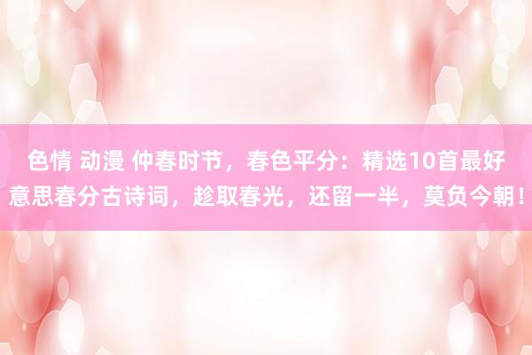色情 动漫 仲春时节，春色平分：精选10首最好意思春分古诗词，趁取春光，还留一半，莫负今朝！