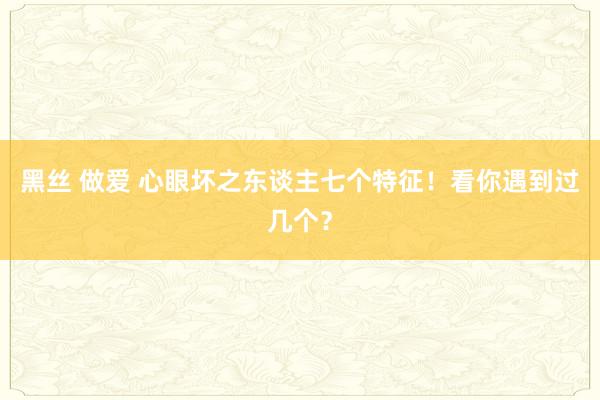 黑丝 做爱 心眼坏之东谈主七个特征！看你遇到过几个？