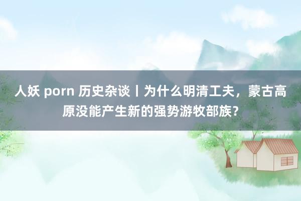人妖 porn 历史杂谈丨为什么明清工夫，蒙古高原没能产生新的强势游牧部族？