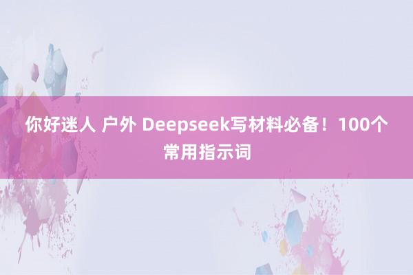 你好迷人 户外 Deepseek写材料必备！100个常用指示词
