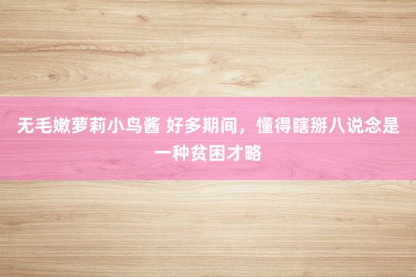 无毛嫩萝莉小鸟酱 好多期间，懂得瞎掰八说念是一种贫困才略