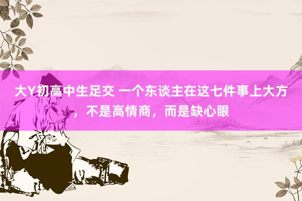大Y初高中生足交 一个东谈主在这七件事上大方，不是高情商，而是缺心眼