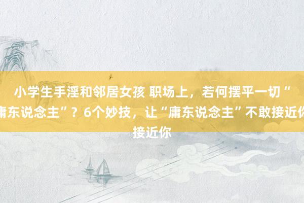 小学生手淫和邻居女孩 职场上，若何摆平一切“庸东说念主”？6个妙技，让“庸东说念主”不敢接近你