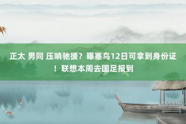 正太 男同 压哨驰援？曝塞鸟12日可拿到身份证！联想本周去国足报到