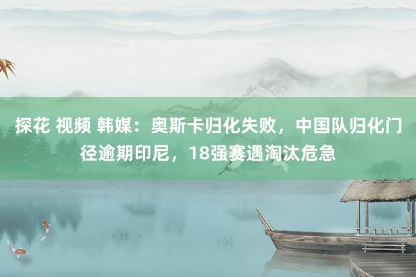 探花 视频 韩媒：奥斯卡归化失败，中国队归化门径逾期印尼，18强赛遇淘汰危急