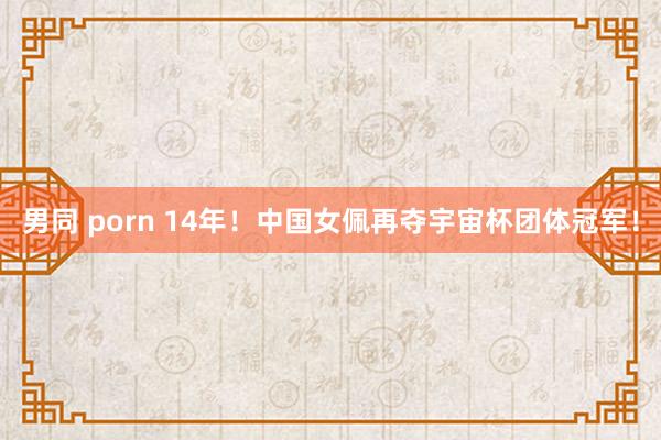 男同 porn 14年！中国女佩再夺宇宙杯团体冠军！